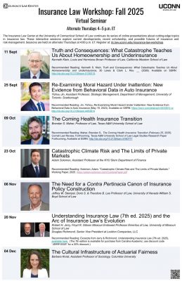 Flyer titled Insurance Law Workshop: Fall 2025. Presented by the Insurance Law Center at the University of Connecticut School of Law. UConn School of Law logo appears in the top right corner. Subheading: Virtual Seminar. Alternate Thursdays 4–5 p.m. ET. Text: The Insurance Law Center at the University of Connecticut School of Law continues its series of online presentations about cutting-edge topics in insurance law. These interactive sessions explore current developments, recent scholarship, and possible futures of insurance and risk-management. Sessions are held on alternate Thursdays at 4:00 p.m. ET. Register at: ilc.law.uconn.edu/insurance-law-workshop. Event listings with speaker photos: 11 Sept Truth and Consequences: What Catastrophe Teaches Us About Homeownership and Underinsurance Kenneth Klein, Louis and Hermione Brown Professor of Law, California Western School of Law. Recommended Reading: Kenneth S. Klein, Truth and Consequences: What Catastrophe Teaches Us About Homeownership and Underinsurance, 30 Lewis & Clark L. Rev. __ (2026). Available on SSRN: http://dx.doi.org/10.2139/ssrn.5139315 . 25 Sept Re-Examining Moral Hazard Under Inattention: New Evidence from Behavioral Data in Auto Insurance Yizhou Jin, Assistant Professor, Strategic Management, Department of Management, University of Toronto–Scarborough. Recommended Reading: Jin, Yizhou, Re-Examining Moral Hazard Under Inattention: New Evidence from Behavioral Data in Auto Insurance (May 19, 2023). Available on SSRN: https://ssrn.com/abstract=4453814 or http://dx.doi.org/10.2139/ssrn.4453814 . 09 Oct The Coming Health Insurance Transition Brendan S. Maher, Professor of Law, Texas A&M University School of Law. Recommended Reading: Maher, Brendan S., The Coming Health Insurance Transition (February 25, 2025). Cornell Law Review, Forthcoming. Texas A&M University School of Law Legal Studies Research Paper, forthcoming. Available at SSRN: http://dx.doi.org/10.2139/ssrn.5160777 . 23 Oct Catastrophic Climate Risk and The Limits of Private Markets Adam Solomon, Assistant Professor at the NYU Stern Department of Finance. Recommended Reading: Solomon, Adam. “Catastrophic Climate Risk and The Limits of Private Markets.” Working Paper, 2025. https://adam-solomon.com/CyclonePaper.pdf 06 Nov The Need for a Contra Pertinacia Canon of Insurance Policy Construction Jeffrey W. Stempel, Doris S. & Theodore B. Lee Professor of Law, University of Nevada William S. Boyd School of Law. 20 Nov Understanding Insurance Law (7th ed. 2025) and the Arc of Insurance Law’s Evolution Robert H. Jerry, Floyd R. Gibson Missouri Endowed Professor Emeritus of Law, University of Missouri School of Law. Douglas Richmond, Senior Vice President at Lockton Companies, LLC. Recommended Reading: Excerpts from Jerry & Richmond, Understanding Insurance Law (7th ed. 2025), available here. (The 7th edition is available for purchase from Carolina Academic; use discount code “JERRY2025” for a 20% discount.) 04 Dec The Cultural Infrastructure of Actuarial Fairness Barbara Kiviat, Assistant Professor of Sociology, Columbia University.