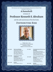 Decorative poster that reads: The Insurance Law Center at the University of Connecticut School of Law is pleased to invite you to A Festschrift in honor of Professor Kenneth S. Abraham and the 40th anniversary of his first book, DISTRIBUTING RISK Friday, June 5, 2026 UConn School of Law, Hartford Reception to follow Register at ilc.law.uconn.edu 9:15 – 10:25A TORT LAW AND BEYOND Leslie Kendrick, UVA Law Kyle Logue, Michigan Law Adam Scales, Rutgers Law Michael Green, Washington University Law Peter Siegelman, UConn Law 10:35 – 11:45A INSURANCE LAW: THEORY AND PRACTICE Jay Feinman, Rutgers Law Mark Geistfeld, NYU Law Daniel Schwarcz, Minnesota Law Jeffrey Stempel, UNLV Law 12:00 – 1:00P KEYNOTE Guido Calabresi, Yale Law 1:15 – 2:25P THE INTERSECTION OF TORT LAW AND INSURANCE John Goldberg, Harvard Law Benjamin Zipursky, Fordham Law Robert Rabin, Stanford Law Catherine Sharkey, NYU Law Kent Syverud, Syracuse University 2:40 – 3:50P REFLECTIONS ON FORTY YEARS OF INFLUENCE Kenneth Abraham, UVA Law Tom Baker, Penn Law Travis Pantin, UConn Law G. Edward White, UVA Law 4:00 – 4:30P REMARKS Kenneth Abraham, UVA Law
