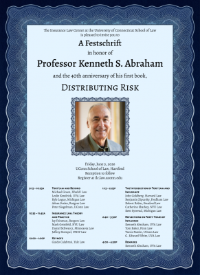 Decorative poster that reads: The Insurance Law Center at the University of Connecticut School of Law is pleased to invite you to A Festschrift in honor of Professor Kenneth S. Abraham and the 40th anniversary of his first book, DISTRIBUTING RISK Friday, June 5, 2026 UConn School of Law, Hartford Reception to follow Register at ilc.law.uconn.edu 9:15 – 10:25A TORT LAW AND BEYOND Leslie Kendrick, UVA Law Kyle Logue, Michigan Law Adam Scales, Rutgers Law Michael Green, Washington University Law Peter Siegelman, UConn Law 10:35 – 11:45A INSURANCE LAW: THEORY AND PRACTICE Jay Feinman, Rutgers Law Mark Geistfeld, NYU Law Daniel Schwarcz, Minnesota Law Jeffrey Stempel, UNLV Law 12:00 – 1:00P KEYNOTE Guido Calabresi, Yale Law 1:15 – 2:25P THE INTERSECTION OF TORT LAW AND INSURANCE John Goldberg, Harvard Law Benjamin Zipursky, Fordham Law Robert Rabin, Stanford Law Catherine Sharkey, NYU Law Kent Syverud, Michigan Law 2:40 – 3:50P REFLECTIONS ON FORTY YEARS OF INFLUENCE Kenneth Abraham, UVA Law Tom Baker, Penn Law Travis Pantin, UConn Law G. Edward White, UVA Law 4:00 – 4:30P REMARKS Kenneth Abraham, UVA Law